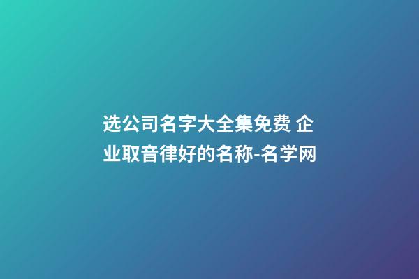 选公司名字大全集免费 企业取音律好的名称-名学网-第1张-公司起名-玄机派